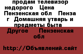 продам телевизор недорого › Цена ­ 2 200 - Пензенская обл., Пенза г. Домашняя утварь и предметы быта » Другое   . Пензенская обл.